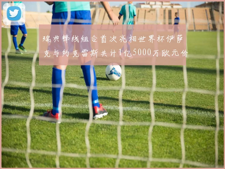 瑞典锋线组合首次亮相世界杯伊萨克与约克雷斯共计1亿5000万欧元价值