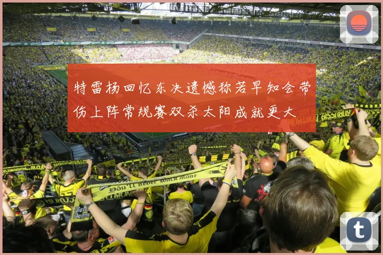 特雷杨回忆东决遗憾称若早知会带伤上阵常规赛双杀太阳成就更大