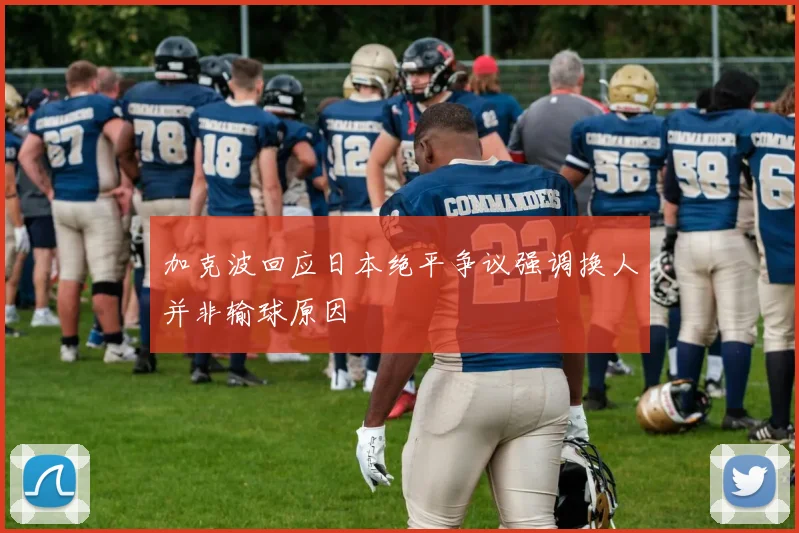 加克波回应日本绝平争议强调换人并非输球原因